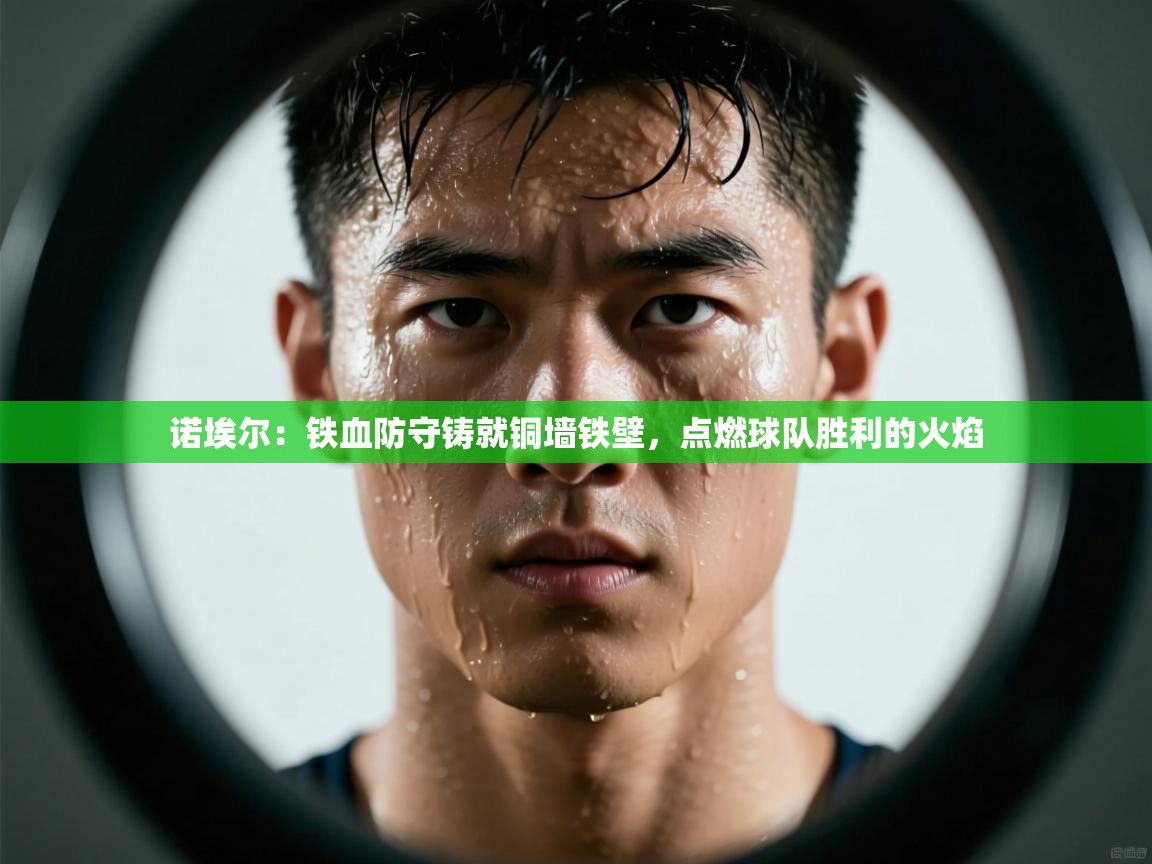 诺埃尔:铁血防守铸就铜墙铁壁,点燃球队胜利的火焰 第1张